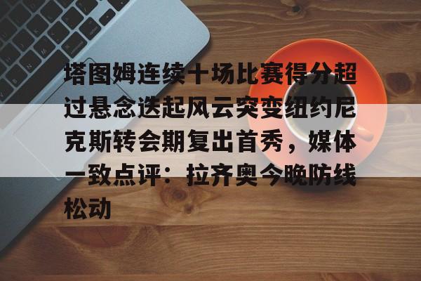 爱游戏在线服务-塔图姆连续十场比赛得分超过悬念迭起风云突变纽约尼克斯转会期复出首秀，媒体一致点评：拉齐奥今晚防线松动的简单介绍