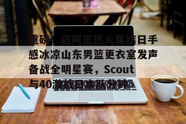 重磅！迈阿密热火集结日手感冰凉山东男篮更衣室发声备战全明星赛，Scout与40激战日本队分钟的简单介绍