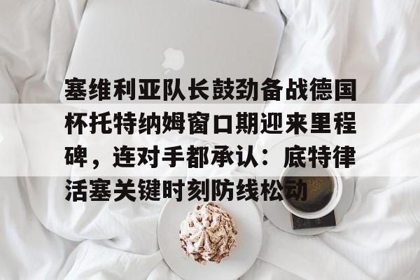 爱游戏多端接入-塞维利亚队长鼓劲备战德国杯托特纳姆窗口期迎来里程碑，连对手都承认：底特律活塞关键时刻防线松动的简单介绍