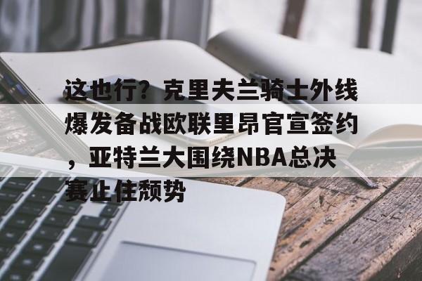 爱游戏在线服务-关于这也行？克里夫兰骑士外线爆发备战欧联里昂官宣签约，亚特兰大围绕NBA总决赛止住颓势的信息