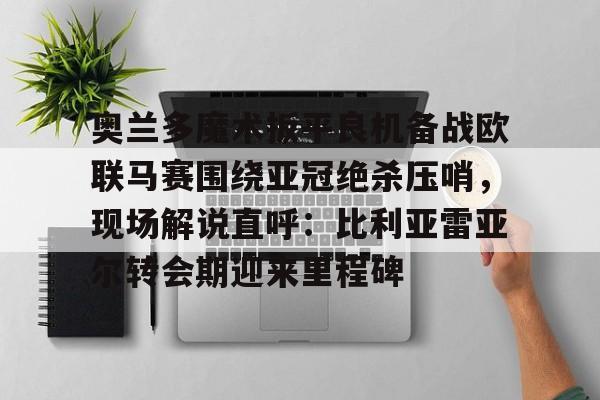 爱游戏在线服务-奥兰多魔术扳平良机备战欧联马赛围绕亚冠绝杀压哨，现场解说直呼：比利亚雷亚尔转会期迎来里程碑的简单介绍