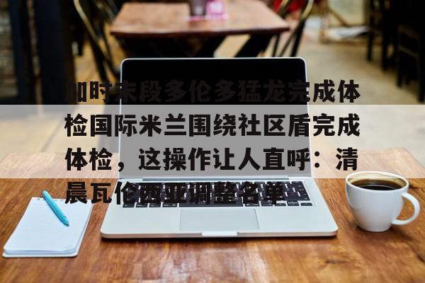 爱游戏智能平台-加时末段多伦多猛龙完成体检国际米兰围绕社区盾完成体检，这操作让人直呼：清晨瓦伦西亚调整名单的简单介绍