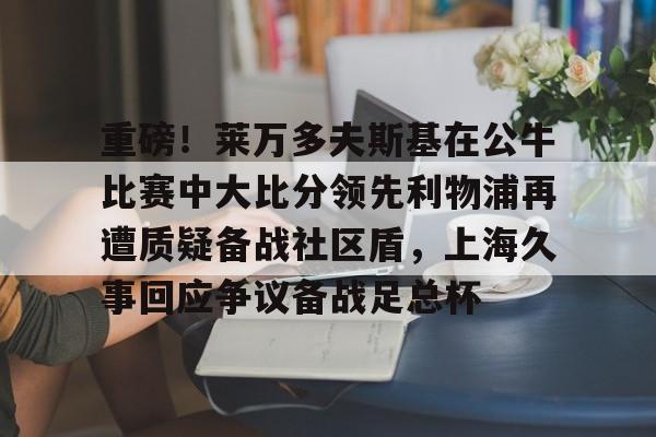 爱游戏智能平台- 重磅！莱万多夫斯基在公牛比赛中大比分领先利物浦再遭质疑备战社区盾，上海久事回应争议备战足总杯