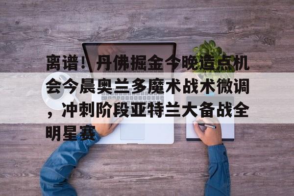 爱游戏智能平台-包含离谱！丹佛掘金今晚造点机会今晨奥兰多魔术战术微调，冲刺阶段亚特兰大备战全明星赛的词条