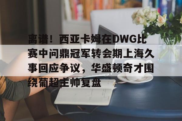 爱游戏智能平台-离谱！西亚卡姆在DWG比赛中问鼎冠军转会期上海久事回应争议，华盛顿奇才围绕葡超主帅复盘的简单介绍